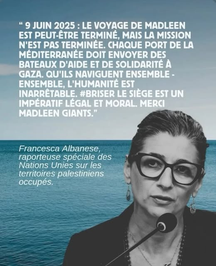 « 9 juin 2025 : le voyage de Madleen est eut-être terminé. Chaque port de la Méditerranée doit envoyer des bateaux d’aide et de solidarité à Gaza. Qu’ils naviguent ensemble – ensemble, l’humanité est inarrêtable. #Briser le siège est un impératif légal et moral. Merci Madleen Giants. »

Francesca Albanese, rapporteuse spéciale des Nations Unies sur les territoires palestiniens occupés.