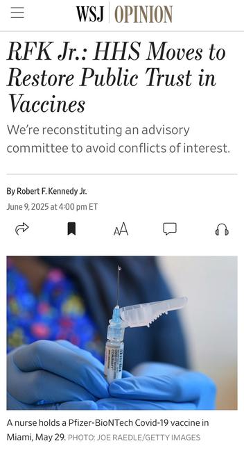 WSJ OPINION
RFK Jr.: HHS Moves to Restore Public Trust in
Vaccines
We're reconstituting an advisory committee to avoid conflicts of interest.
By Robert F. Kennedy Jr.
June 9, 2025 at 4:00 pm ET

Image: A nurse holds a Pfizer-BioNTech Covid-19 vaccine in Miami, May 29. PHOTO: JOE RAEDLE/GETTY IMAGES

https://www.wsj.com/opinion/rfk-jr-hhs-moves-to-restore-public-trust-in-vaccines-45495112

Accessed: 9 June 2025 at 1411 PST