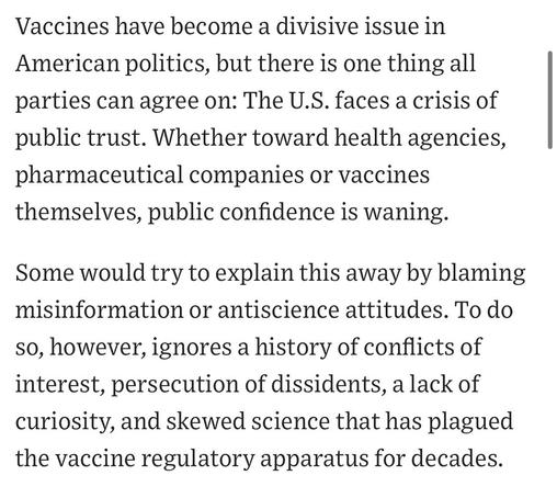 Vaccines have become a divisive issue in American politics, but there is one thing all parties can agree on: The U.S. faces a crisis of public trust. Whether toward health agencies, pharmaceutical companies or vaccines themselves, public confidence is waning.
Some would try to explain this away by blaming misinformation or antiscience attitudes. To do so, however, ignores a history of conflicts of interest, persecution of dissidents, a lack of curiosity, and skewed science that has plagued the vaccine regulatory apparatus for decades.

https://www.wsj.com/opinion/rfk-jr-hhs-moves-to-restore-public-trust-in-vaccines-45495112

Accessed: 9 June 2025 at 1411 PST