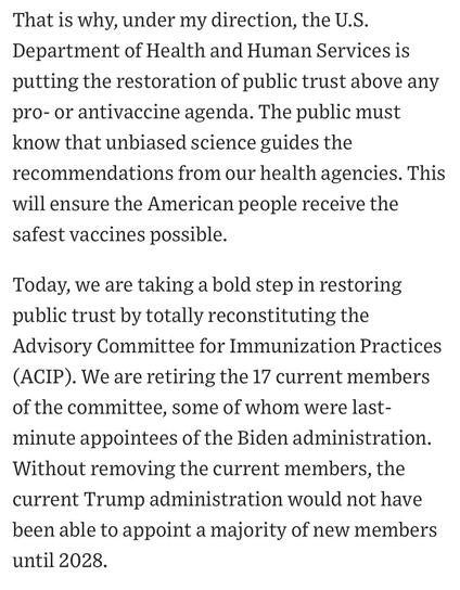 That is why, under my direction, the U.S.
Department of Health and Human Services is putting the restoration of public trust above any pro- or antivaccine agenda. The public must know that unbiased science guides the recommendations from our health agencies. This will ensure the American people receive the safest vaccines possible.
Today, we are taking a bold step in restoring public trust by totally reconstituting the Advisory Committee for Immunization Practices
(ACIP). We are retiring the 17 current members of the committee, some of whom were last-minute appointees of the Biden administration.
Without removing the current members, the current Trump administration would not have been able to appoint a majority of new members until 2028.



https://www.wsj.com/opinion/rfk-jr-hhs-moves-to-restore-public-trust-in-vaccines-45495112

Accessed: 9 June 2025 at 1411 PST