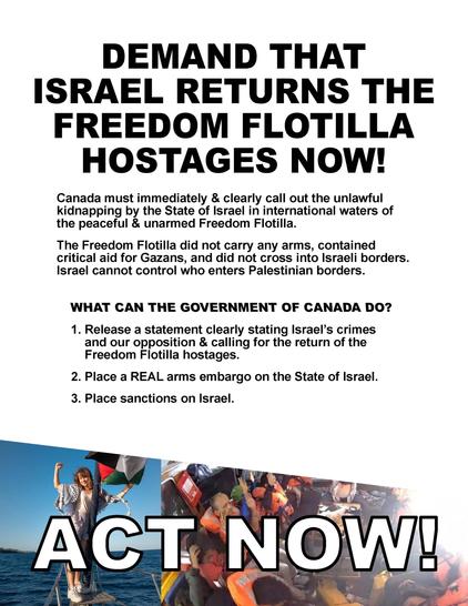 Image of fax PDF that says: 

DEMAND THAT ISRAEL RETURNS THE FREEDOM FLOTILLA HOSTAGES NOW!

Canada must immediately & clearly call out the unlawful
kidnapping by the State of Israel in international waters of
the peaceful & unarmed Freedom Flotilla.

The Freedom Flotilla did not carry any arms, contained
critical aid for Gazans, and did not cross into Israeli borders.
Israel cannot control who enters Palestinian borders.

WHAT CAN THE GOVERNMENT OF CANADA DO?

1. Release a statement clearly stating Israel's crimes and our opposition & calling for the return of the Freedom Fiotilla hostages.

2. Place a REAL arms embargo on the State of Israel.

3. Place sanctions on lsrael.

ACT NOW!

Images in footer of Greta Thunberg on bow of ship with Palestinian flag and keffiyeh. Other image of flotilla members in boat with life vests on and hands in the air.