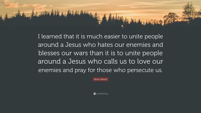 “I learned that it is much easier to unite people around a Jesus who hates our enemies and blesses our wars than it is to unite people around a Jesus who calls us to love our enemies and pray for those who persecute us.” ~ Brian Zahnd