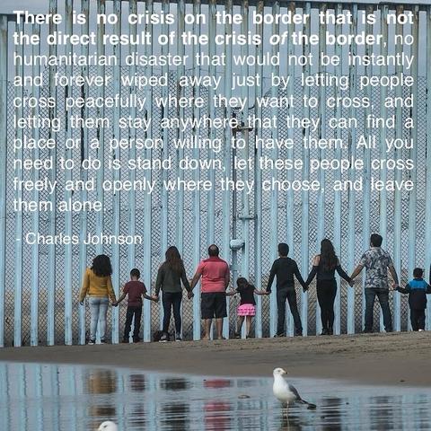 There is no crisis on the border that is not the direct result of the crisis of the border, no humanitarian disaster that would not be instantly and forever wiped away just by letting people cross peacefully where they want to cross, and letting them stay anywhere that they can find a place or a person wiling to have them. All you need to do is stand down, let these people cross freely and openy where they choose and leave them alone.
- Charles Johnson