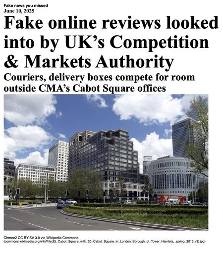 Fake News You Missed on 10 June 2025:
Headline - Fake online reviews looked into by UK's Competition & Markets Authority
Sub-headline - Couriers, delivery boxes compete for room outside CMA's Cabot Square offices
Image - A 16 May 2013 photo of 25 Cabot Square in London Borough of Tower Hamlets, London, England. (Chmee2 via Wikipedia Commons)