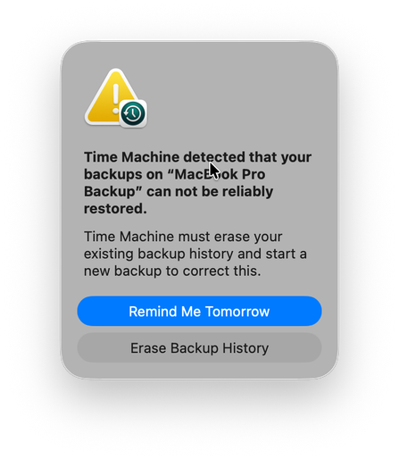 Screenshot of a Time Machine alert.

Time Machine detected that your backups on “MacBook Pro Backup” can not be reliably restored.
Time Machine must erase your existing backup history and start a new backup to correct this.

[Remind Me Tomorrow, highlighted]
[Erase Backup History]