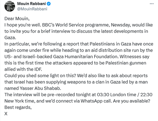 tweet by Mouin Rabbani reproducing his exchange with the BBC about a possible interview. Pt 1

Dear Mouin,
I hope you're well. BBC’s World Service programme, Newsday, would like to invite you for a brief interview to discuss the latest developments in Gaza.
In particular, we’re following a report that Palestinians in Gaza have once again come under fire while heading to an aid distribution site run by the US- and Israeli-backed Gaza Humanitarian Foundation. Witnesses say this is the first time the attackers appeared to be Palestinian gunmen allied with the IDF.
Could you shed some light on this? We’d also like to ask about reports that Israel has been supplying weapons to a clan in Gaza led by a man named Yasser Abu Shabab.
The interview will be pre-recorded tonight at 03:30 London time / 22:30 New York time, and we’d connect via WhatsApp call. Are you available?
Best regards,
X