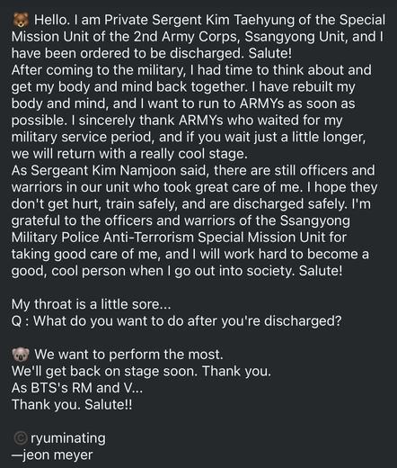 Too long to transcribe. Basically V of BTS announces that he has been discharged, and greets ARMYS and thanks them for waiting for him. He also mentioned the servicemen still enlisted who he served with, and thanked them for taking care of him. He promised to be a good and cool person henceforth.  He also mentioned that he wanted to perform soon, and be back with BTS.
