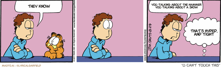 Original Garfield comic from August 29, 2011
Text replaced with lyrics from: U Can't Touch This

Transcript:
• They Know
• You Talking About The Hammer You Talking About A Show
• That's Hyped, And Tight


--------------
Original Text:
• Jon:  We should order pizza.  I've never seen a cat do the cha cha.
• Garfield:  Thank you! Thank you! I'll be here all week!

The image is a comic strip featuring three panels showing different characters engaged in conversations. The comic strip has three main characters: a man with brown hair, an orange tiger, and an orange cat. Each character is shown talking to another character, and the comic strip also includes text that appears to be dialogue. 

In the top panel, the man and the orange tiger are conversing in the center. In the middle panel, the man talks to the orange cat, and the orange cat responds to the man's words. In the bottom panel, the man talks to the orange tiger, and the orange tiger responds to the man's words. All three panels show the characters sitting or standing while engaging in their conversations.