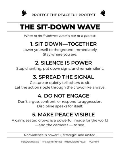 PROTECT THE PEACEFUL PROTEST
THE SIT-DOWN WAVE
What to do if violence breaks out at a protest:
1. SIT DOWN-TOGETHER Lower yourself to the ground immediately. Stay where you are.
2. SILENCE IS POWER
Stop chanting, put down signs, and remain silent.
3. SPREAD THE SIGNAL
Gesture or quietly tell others to sit. Let the action ripple through the crowd like a wave
4. DO NOT ENGAGE
Don't argue, confront, or respond to aggression. Discipline speaks for itself.
5. MAKE PEACE VISIBLE
A calm, seated crowd is a powerful image for the world --and the cameras-- to see.
Nonviolence is powerful, strategic, and united.
#SitDownWave #PeacefulProtest #NonviolentPower
#Gandhi