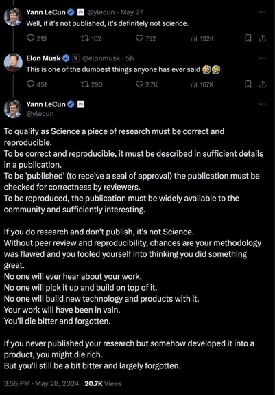 Yann LeCun @ylecun • May 27 Well, if it's not published, it's definitely not science. @elonmusk  This is one of the dumbest things anyone has ever said Yann LeCun @ylecun ... To qualify as Science a piece of research must be correct and reproducible. To be correct and reproducible, it must be described in sufficient details in a publication. To be 'published' (to receive a seal of approval) the publication must be checked for correctness by reviewers. To be reproduced, the publication must be widely available to the community and sufficiently interesting. If you do research and don't publish, it's not Science. Without peer review and reproducibility, chances are your methodology was flawed and you fooled yourself into thinking you did something great. No one will ever hear about your work. No one will pick it up and build on top of it. No one will build new technology and products with it. Your work will have been in vain. You'll die bitter and forgotten. If you never published your research but somehow developed it into a product, you might die rich. But you'll still be a bit bitter and largely forgotten.