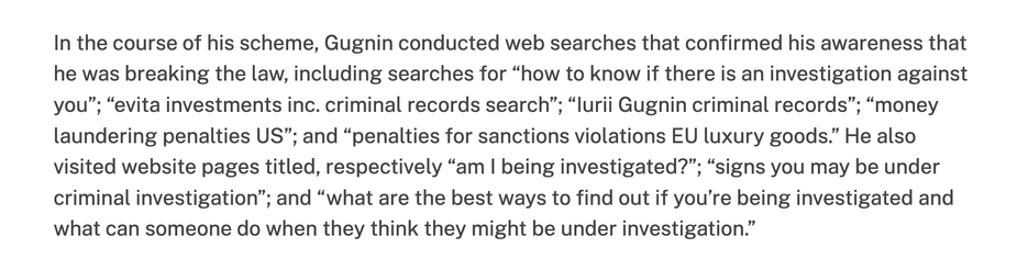 In the course of his scheme, Gugnin conducted web searches that confirmed his awareness that he was breaking the law, including searches for “how to know if there is an investigation against you”; “evita investments inc. criminal records search”; “lurii Gugnin criminal records”; “money laundering penalties US”; and “penalties for sanctions violations EU luxury goods.” He also visited website pages titled, respectively “am | being investigated?”; “signs you may be under criminal investigation”; and “what are the best ways to find out if you're being investigated and what can someone do when they think they might be under investigation.”