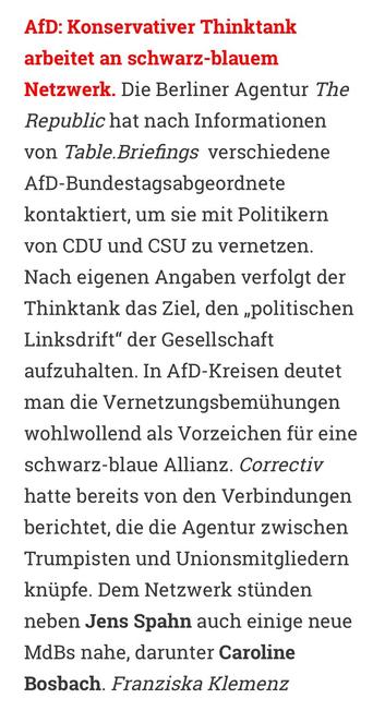 AfD: Konservativer Thinktank arbeitet an schwarz-blauem
Netzwerk. Die Berliner Agentur The Republic hat nach Informationen von Table.Briefings verschiedene AfD-Bundestagsabgeordnete kontaktiert, um sie mit Politikern von CDU und CSU zu vernetzen.
Nach eigenen Angaben verfolgt der Thinktank das Ziel, den „politischen Linksdrift" der Gesellschaft aufzuhalten. In AfD-Kreisen deutet man die Vernetzungsbemühungen wohlwollend als Vorzeichen für eine schwarz-blaue Allianz. Correctiv hatte bereits von den Verbindungen berichtet, die die Agentur zwischen Trumpisten und Unionsmitgliedern knüpfe. Dem Netzwerk stünden neben Jens Spahn auch einige neue MdBs nahe, darunter Caroline Bosbach. Franziska Klemenz