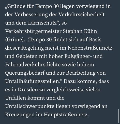 „Gründe für Tempo 30 liegen vorwiegend in der Verbesserung der Verkehrssicherheit und dem Lärmschutz", so Verkehrsbürgermeister Stephan Kühn (Grüne). „Tempo 30 findet sich auf Basis dieser Regelung meist im Nebenstraßennetz und Gebieten mit hoher Fußgänger- und Fahrradverkehrsdichte sowie hohem Querungsbedarf und zur Bearbeitung von Unfallhäufungsstellen." Dazu komme, dass es in Dresden zu vergleichsweise vielen Unfällen kommt und die Unfallschwerpunkte liegen vorwiegend an Kreuzungen im Hauptstraßennetz.