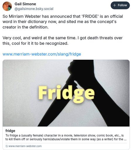 Gail Simone @gailsimone.bsky.social:
"So Merriam-Webster has announced that "fridge" is an official word in their dictionary now, and cited me as the concept's creator in the definition.

Very cool, and weird at the same time. I got death threats over this, cool for it to be recognized."

(below is the link, and the link preview, showing the silhouette of a hand wielding a knife as it to stab someone from overhead. Part of the definition (next image) can be read below that)