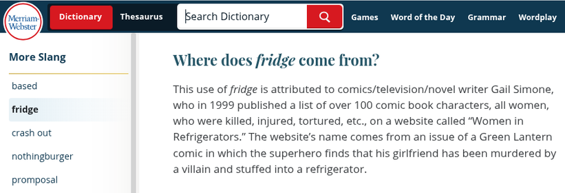 From the fridge entry in Merriam-Webster:

Where does fridge come from?
This use of fridge is attributed to comics/television/novel writer Gail Simone, who in 1999 published a list of over 100 comic book characters, all women, who were killed, injured, tortured, etc., on a website called “Women in Refrigerators.” The website’s name comes from an issue of a Green Lantern comic in which the superhero finds that his girlfriend has been murdered by a villain and stuffed into a refrigerator.