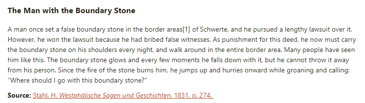 The Man with the Boundary Stone:

A man once set a false boundary stone in the border areas of Schwerte, and he pursued a lengthy lawsuit over it. However, he won the lawsuit because he had bribed false witnesses. As punishment for this deed, he now must carry the boundary stone on his shoulders every night, and walk around in the entire border area. Many people have seen him like this. The boundary stone glows and every few moments he falls down with it, but he cannot throw it away from his person. Since the fire of the stone burns him, he jumps up and hurries onward while groaning and calling: “Where should I go with this boundary stone?”

Source: Stahl, H. Westphälische Sagen und Geschichten. 1831, p. 274.
