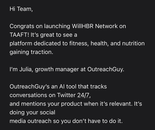 Screenshot of email (truncated)

Hi Team,
Congrats on launching WillHBR Network on
TAAFT! It's great to see a
platform dedicated to fitness, health, and nutrition
gaining traction.
I'm Julia, growth manager at OutreachGuy.
OutreachGuy's an Al tool that tracks
conversations on Twitter 24/7,
and mentions your product when it's relevant. It's
doing your social
media outreach so you don't have to do it.