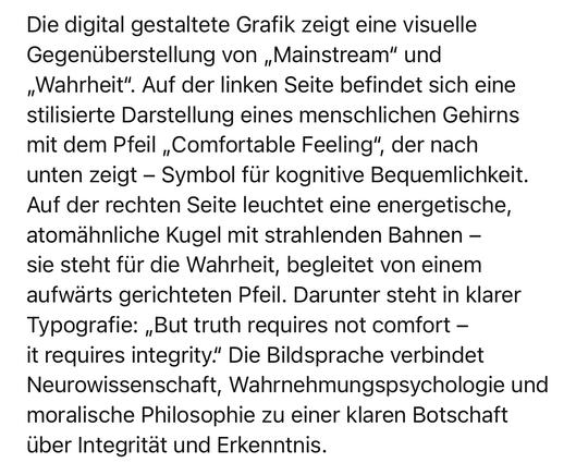 Die digital gestaltete Grafik zeigt eine visuelle Gegenüberstellung von „Mainstream" und „Wahrheit". Auf der linken Seite befindet sich eine stilisierte Darstellung eines menschlichen Gehirns mit dem Pfeil „Comfortable Feeling", der nach unten zeigt - Symbol für kognitive Bequemlichkeit.
Auf der rechten Seite leuchtet eine energetische, atomähnliche Kugel mit strahlenden Bahnen - sie steht für die Wahrheit, begleitet von einem aufwärts gerichteten Pfeil. Darunter steht in klarer Typografie: „But truth requires not comfort - it requires integrity." Die Bildsprache verbindet Neurowissenschaft, Wahrnehmungspsychologie und moralische Philosophie zu einer klaren Botschaft über Integrität und Erkenntnis.🖖