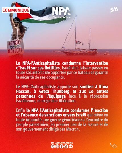 Le NPA-l’Anticapitaliste condamne l’intervention d’Israël sur ces flottilles. Israël doit laisser passer en toute sécurité l’aide apportée par ce bateau et garantir la sécurité de ses occupants.

Le NPA-l’Anticapitaliste apporte son soutien à Rima Hassan, à Greta Thunberg et aux 10 autres personnes de l’équipage face à la répression israélienne, et exige leur libération.

Enfin le NPA l’Anticapitaliste condamne l’inaction et l’absence de sanctions envers Israël qui mène en toute impunité une guerre génocidaire à l’encontre du peuple palestinien, en premier lieu de la France et de son gouvernement dirigé par Macron.