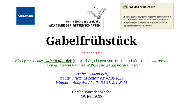 Im oberen Bereich der Grafik: Logo des Kohlhammer Verlags, Logo der Berlin-Brandenburgischen Akademie der Wissenschaften, Schaltfläche "GWb Goethe-Wörterbuch" aus dem Wörterbuchnetz
Darunter, Ausrichtung zentriert:
Gabelfrühstück

metaphorisch 

Hiebey ein kleines Gabelfrühstück [für Aushängebogen von ‘Kunst und Altertum’], woraus du dir etwas deinem Gaumen Willkommenes ausstochern wirst

Goethe in einem Brief
an Carl Friedrich Zelter vom 02.04.1823
Weimarer Ausgabe, Abt. IV, Bd. 37, S. 1, Z. 14 

Goethe-Wort der Woche
10. Juni 2025