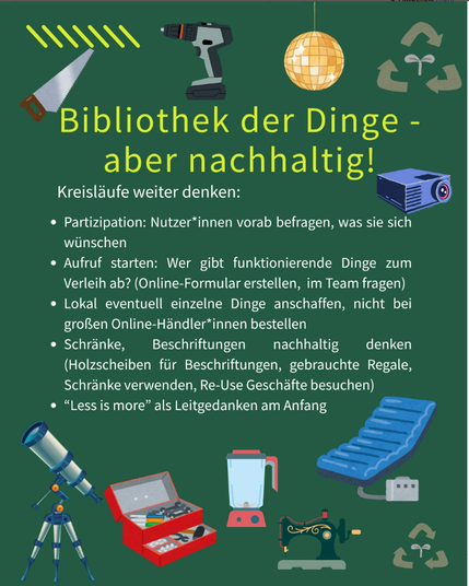 Bildbeschreibung:
Grüne Fläche mit verschiedenen Gegenständen (Säge, Bohrmaschine, Diskokugel, Diaprojektor, Teleskop, Werkzeugkasten, Mixer, Nähmaschine, Luftmatratze mit Pumpe). Dazu Text: Bibliothek der Dinge - aber nachhaltig! Kreisläufe weiter denken: Partizipation: Nutzer:innen vorab fragen, was sie sich wünschen. Aufruf starten: Wer gibt funktionierende Dinge zum Verleih ab? (Online-Formular erstellen, im Team fragen). Lokal eventuell einzelne Dinge anschaffen. Nicht bei großen Online-Händler:innen bestellen. Schränke, Beschriftungen nachhaltig denken (Holzscheiben für Beschriftungen, gebrauchte Regale/Schränke verwenden, Re-Use Geschäfte besuchen). "Less is more" als Leitgedanken am Anfang.
