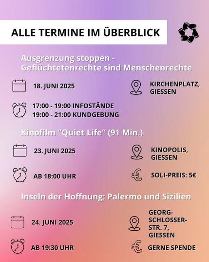 Alle Termine im Überblick

Ausgrenzung stoppen — Geflüchtetenrechte sind Menschenrechte
[Kalendersymbol] 18. Juni 2025
[Uhrensymbol] 
17:00 - 19:00 Infostände 
19:00 - 21:00 Kundgebung
[Pin-Symbol] Kirchenplatz, Giessen

Kinofilm "Quiet Life" (91 Min.)
[Kalendersymbol] 23. Juni 2025 
[Uhrensymbol] ab 18:00 Uhr 
[Pin-Symbol] Kinopolis Giessen
[Euro-Symbol] Soli-Preis: 5€

Vortrag: Inseln der Hoffnung — Palermo als Solidarity City
[Kalendersymbol] 24. Juni 2025 
[Uhrensymbol] ab 19:30 Uhr 
[Pin-Symbol] Georg-Schlosser Str. 7, Giessen
[Euro-Symbol] Gerne Spende