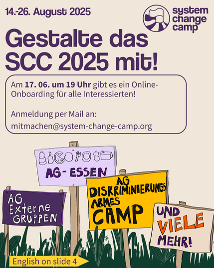 [B!] In groß steht oben „Gestalte das SCC 2025 mit!“ Oben rechts ist das Logo (Zwei Fahnen auf einem Zelt die nach links Wehen, daneben steht „System Change Camp“. Darunter stehen auf einer Wiese 4 bunte Holzschilder. Auf einem steht „AG Externe Gruppen“, auf dem nächsten „AG-Essen“ und es sind kleine Bilder von Essen und Trinken darüber gekritzelt. Auf dem nächsten Schild steht „AG Diskriminierungsarmes Camp“, auf dem nächsten „und viele mehr!“ Darüber steht in eine Blase: „Am 17. 06. um 19 Uhr gibt es ein Online-Onboarding für alle Interessierten!Anmeldung per Mail an: mitmachen@system-change-camp.org“