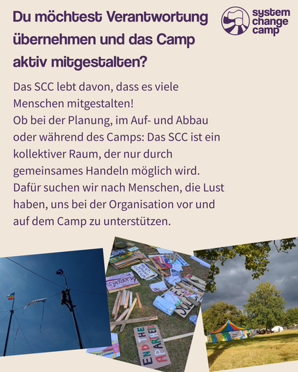 Auf diesem Slide steht „Du möchtest Verantwortung übernehmen und das Camp aktiv mitgestalten? Das SCC lebt davon, dass es viele Menschen mitgestalten! Ob bei der Planung, im Auf- und Abbau oder während des Camps: Das SCC ist ein kollektiver Raum, der nur durch gemeinsames Handeln möglich wird. Dafür suchen wir nach Menschen, die Lust haben, uns bei der Organisation vor und auf dem Camp zu unterstützen.“ Darunter sind drei Fotos. Beim ersten sieht man einen Menschen kletternd ein großes Zirkuszelt aufbauen. Beim zweiten liegen ganz viele Schilder auf dem Boden, auf einem steht „Awareness“ auf einem anderen End the Apartheid. Auf dem dritten sind Zelte auf einer Wiese mit Bäumen.