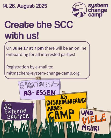 At the top it says in large letters “Create the SCC 2025!” At the top right is the logo (two flags on a tent waving to the left, next to it is “System Change Camp”. Below it are 4 colorful wooden signs on a meadow. One says “AG External Groups”, the next “AG Food” and there are small pictures of food and drink scribbled over it. The next sign reads “AG Discrimination-free Camp”, the next “and many more!” Above it is written in a bubble:
"On 17. 06. at 7 pm there will be an online onboarding for all who are interested!
Registration by email to:
mitmachen@system-change-camp.org