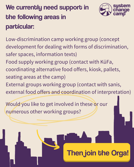 "We currently need support in the following areas in particular:
WG Low Discrimination Camp (concept development for dealing with forms of discrimination, safer spaces, information texts)
WG Food Supply (contact to KüFa, coordinating alternative food offers, kiosk, pallets, seating areas on the camp)
WG External Groups (contact to sanis, external food offers and coordination of interpretation)
Would you like to get involved in these or our numerous other WGs?" The last sentence is circled in yellow and an arrow leads to a yellow button that says: “Then join the Orga!”
Behind it is the Frankfurt skyline in purple.