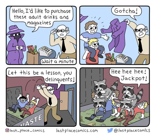 A four panel webcomic
Panel one: Two characters, one wearing a trench coat and a shopkeeper, with products on the counter.
Trench coat guy: "Hello, I'd like to purchase these adult drinks and magazines."
Shopkeeper: "Wait a minute..."

Panel Two:
The trench coat guy is revealed as two kids, with the shopkeeper pulling the trench coat away.
Shopkeeper: "Gotcha!"

Panel 3:
The shopkeeper is throwing the two kids into a dumpster
Shopkeeper: "Let this be a lesson, you delinquents!"

Panel 4:
The kids unzip, revealing that they were four raccoons the entire time
Raccoon: "Hee Hee Hee! Jackpot!"