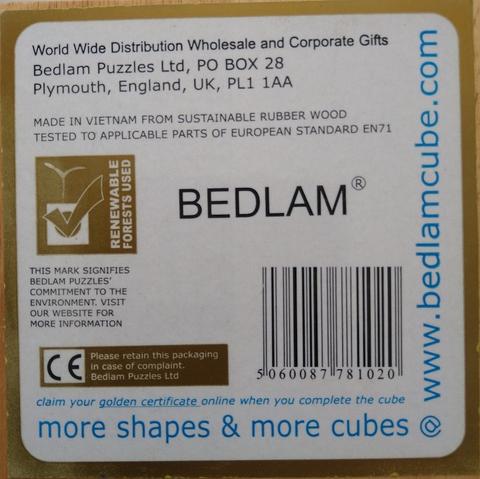A label dominated by the text BEDLAM®, a logo stating RENEWABLE FORESTS USED and a barcode 5060087781020

Other text:
World Wide Distribution Wholesale and Corporate Gifts
Bedlam Puzzles Ltd, PO BOX 28 
Plymouth, England, UK, PL1 1AA

MADE IN VIETNAM FROM SUSTAINABLE RUBBER WOOD TESTED TO APPLICABLE PARTS OF EUROPEAN STANDARD EN71
THIS MARK SIGNIFIES BEDLAM PUZZLES' COMMITMENT TO THE ENVIRONMENT. VISIT OUR WEBSITE FOR MORE INFORMATION

CE Please retain this packaging in case of complaint. Bedlam Puzzles Ltd

claim your golden certificate online when you complete the cube
more shapes & more cubes @ www.bedlamcube.com