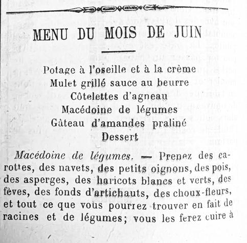 Menu du mois de juin


Potage à l’oseille et à le crème

Mulot grillé sauce au beurre

côtelettes d’agneau

Macédoine de légumes

gâteau d’amandes pralinés

Dessert


Macédoine de légumes – prenez des carottes, des navets, des petits oignons, des pois, des asperges, des haricots blancs et verts, des fèves, des fond d’artichauts, des choux-fleurs, et tout ce que vous pourrez trouver en fait de racines et de légumes ; vous les ferez cuir