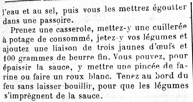 à l’eau et au sel, puis vous les mettrez à égoutter dans une passoire.

Prenez une casserole, mettez-y une cuillerée à potage de consommé, jetez-y vos légumes et ajoutez une liaison de trois jaunes d’oeufs et 100g de beurre fin. Vous pouvez, pour épaissir la sauce, y mettre une pincée de farine ou faire un roux blanc. Tenez au bord du feu sans laisser bouillir, pour que les légumes s’imprègnent de la sauce.