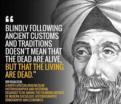 Das Bild zeigt eine illustrative Porträtzeichnung von Ibn Khaldun, einem Gelehrten mit Turban, dessen Gesicht ernst und weise wirkt. Links neben ihm steht ein Zitat in großen, kontrastreichen Lettern: „Blindly following ancient customs and traditions doesn’t mean that the dead are alive, but that the living are dead.“ Darunter wird Ibn Khaldun als nordafrikanisch-arabischer Historiker und Begründer der modernen Soziologie vorgestellt. Die Gestaltung nutzt Schwarz-Weiß mit gelben Akzenten, um die zentrale Aussage visuell zu verstärken.

🖼️ Image Description (English):
The image features an illustrated portrait of Ibn Khaldun, a scholar wearing a turban with a thoughtful and wise expression. To the left, a bold and impactful quote reads: “Blindly following ancient customs and traditions doesn’t mean that the dead are alive, but that the living are dead.” Below, Ibn Khaldun is introduced as a North African Arab Muslim historian and one of the founding fathers of modern sociology. The design uses a monochrome palette with yellow highlights to emphasize the quote’s critical message.🖖