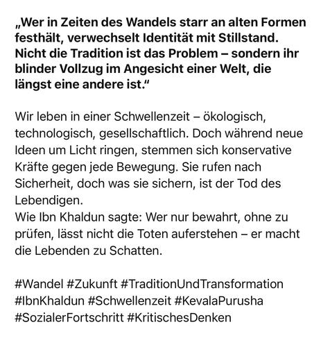 „Wer in Zeiten des Wandels starr an alten Formen festhält, verwechselt Identität mit Stillstand.
Nicht die Tradition ist das Problem - sondern ihr blinder Vollzug im Angesicht einer Welt, die längst eine andere ist."
Wir leben in einer Schwellenzeit - ökologisch, technologisch, gesellschaftlich. Doch während neue Ideen um Licht ringen, stemmen sich konservative Kräfte gegen jede Bewegung. Sie rufen nach Sicherheit, doch was sie sichern, ist der Tod des Lebendigen.
Wie Ibn Khaldun sagte: Wer nur bewahrt, ohne zu prüfen, lässt nicht die Toten auferstehen - er macht die Lebenden zu Schatten.
#Wandel #Zukunft #TraditionUndTransformation
#IbnKhaldun #Schwellenzeit #KevalaPurusha
#SozialerFortschritt #KritischesDenken🖖