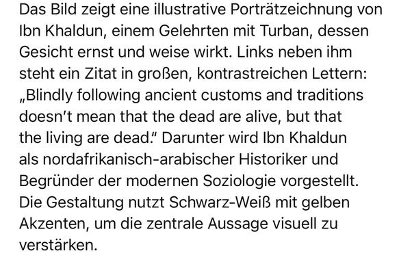 Das Bild zeigt eine illustrative Porträtzeichnung von Ibn Khaldun, einem Gelehrten mit Turban, dessen Gesicht ernst und weise wirkt. Links neben ihm steht ein Zitat in großen, kontrastreichen Lettern:
„Blindly following ancient customs and traditions doesn't mean that the dead are alive, but that the living are dead." Darunter wird Ibn Khaldun als nordafrikanisch-arabischer Historiker und Begründer der modernen Soziologie vorgestellt.
Die Gestaltung nutzt Schwarz-Weiß mit gelben Akzenten, um die zentrale Aussage visuell zu verstärken.🖖