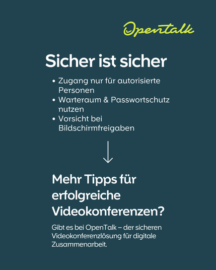 Sicher ist sicher // 
Zugang nur für autorisierte Personen
Warteraum & Passwortschutz nutzen
Vorsicht bei Bildschirmfreigaben

Mehr Tipps für erfolgreiche Videokonferenzen? // Gibt es bei OpenTalk – der sicheren Videokonferenzlösung für digitale Zusammenarbeit.