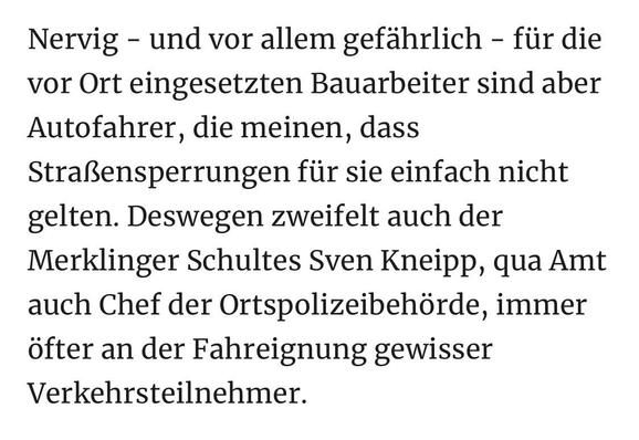 Nervig - und vor allem gefährlich - für die vor Ort eingesetzten Bauarbeiter sind aber Autofahrer, die meinen, dass Straßensperrungen für sie einfach nicht gelten. Deswegen zweifelt auch der Merklinger Schultes Sven Kneipp, qua Amt auch Chef der Ortspolizeibehörde, immer öfter an der Fahreignung gewisser Verkehrsteilnehmer.