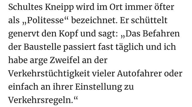 Schultes Kneipp wird im Ort immer öfter als „Politesse" bezeichnet. Er schüttelt genervt den Kopf und sagt: „Das Befahren der Baustelle passiert fast täglich und ich habe arge Zweifel an der Verkehrstüchtigkeit vieler Autofahrer oder einfach an ihrer Einstellung zu
Verkehrsregeln."