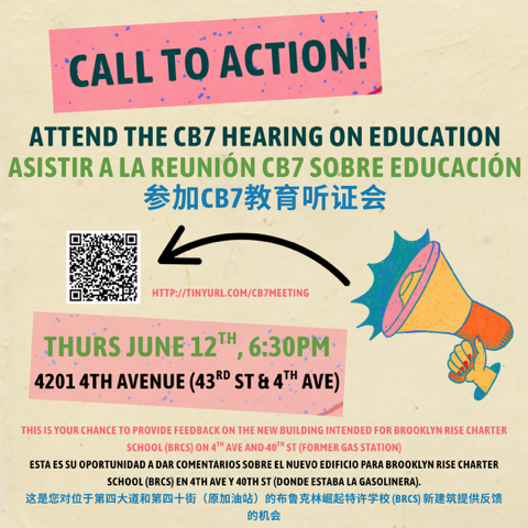 A colorful poster reading: 
Call to Action! 
Attend the CB7 heaing on education
http://tinyurl.com/cb7meeting
Thurs June 12th, 6:30pm
4201 4th Avenue (43rd St & 4th Ave)
This is your chance to provide feedback on the new building intended for Brooklyn Rise Charter School (BRCS) on 4th Ave and 40th St (former gas station)
[translations in Spanish and Mandarin follow]