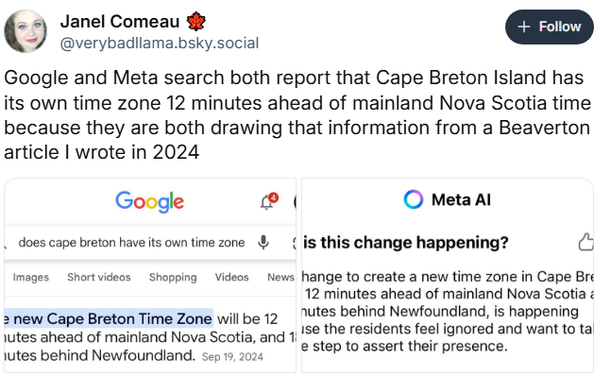 Janel Comeau 9 @verybadilama.bsky.social
Google and Meta search both report that Cape Breton Island has its own time zone 12 minutes ahead of mainland Nova Scotia time because they are both drawing that information from a Beaverton article | wrote in 2024
Google ® © Meta Al

Google : Does Cape Breton have ts own time zone ? 
"New Cape Breton Time Zone will be 12 minutes ahead of mainland Nova Scotia and 18 minutes behind Newfoundland. Sept 19, 2024.

Meta AI : Why is this change happening?
"The change to create a new time zone in Cape Breton being 12 minutes ahead of Nova Scotia is happening because the residents feel ignored ..."
