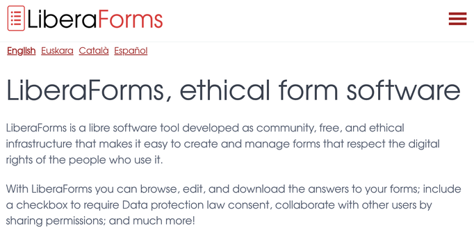 English
Euskara
Català
Español
LiberaForms, ethical form software
LiberaForms is a libre software tool developed as community, free, and ethical infrastructure that makes it easy to create and manage forms that respect the digital rights of the people who use it.

With LiberaForms you can browse, edit, and download the answers to your forms; include a checkbox to require Data protection law consent, collaborate with other users by sharing permissions; and much more!