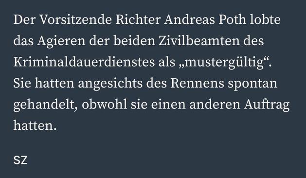 Der Vorsitzende Richter Andreas Poth lobte das Agieren der beiden Zivilbeamten des Kriminaldauerdienstes als „mustergültig".
Sie hatten angesichts des Rennens spontan gehandelt, obwohl sie einen anderen Auftrag hatten.
SZ