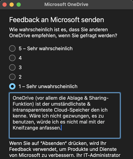 Microsoft OneDrive Modal mit dem Text: 
Feedback an Microsoft senden 
Wie wahrscheinlich ist es, dass Sie anderen OneDrive empfehlen, wenn Sie gefragt werden?
5 - Sehr wahrscheinlich
4
З
2
1 - Sehr unwahrscheinlich (aktiviert)
Freitextergänzung 
OneDrive (vor allem die Ablage & Sharing-Funktion) ist der umständlichste & intransparenteste Cloud-Speicher den ich kenne. Wäre ich nicht gezwungen, es zu benutzen, würde ich es nicht mal mit der Kneifzange anfassen.

Wenn Sie auf "Absenden" drücken, wird Ihr Feedback verwendet, um Produkte und Dienste von Microsoft zu verbessern.