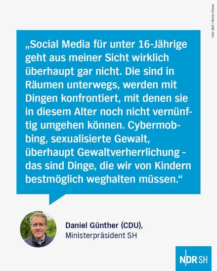 Text in einer großen Sprechblase:
"Social Media für unter 16-Jährige geht aus meiner Sicht wirklich überhaupt gar nicht. Die sind in Räumen unterwegs, werden mit Dingen konfrontiert, mit denen sie in diesem Alter noch nicht vernünftig umgehen können. Cybermobbing, sexualisierte Gewalt, überhaupt Gewaltverherrlichung – das sind Dinge, die wir von Kindern bestmöglich weghalten müssen."
Daniel Günther (CDU),
Ministerpräsident SH