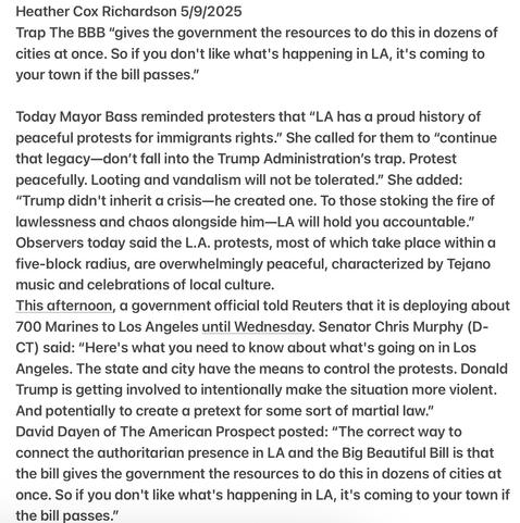 Heather Cox Richardson 5/9/2025

Trap The BBB “gives the government the resources to do this in dozens of cities at once. 

Today Mayor Bass reminded protesters that “LA has a proud history of peaceful protests for immigrants rights.” She called for them to “continue that legacy—don’t fall into the Trump Administration’s trap. Protest peacefully. Looting and vandalism will not be tolerated.” She added: “Trump didn't inherit a crisis—he created one. To those stoking the fire of lawlessness and chaos alongside him—LA will hold you accountable.” Observers today said the L.A. protests, most of which take place within a five-block radius, are overwhelmingly peaceful, characterized by Tejano music and celebrations of local culture.

This afternoon, a government official told Reuters that it is deploying about 700 Marines to Los Angeles until Wednesday. Senator Chris Murphy (D- CT) said: "Here's what you need to know about what's going on in Los Angeles. The state and city have the means to control the protests. Donald Trump is getting involved to intentionally make the situation more violent. And potentially to create a pretext for some sort of martial law.”

David Dayen of The American Prospect posted: “The correct way to connect the authoritarian presence in LA and the Big Beautiful Bill is that the bill gives the government the resources to do this in dozens of cities at once. So if you don't like what's happening in LA, it's coming to your town if the bill passes.”