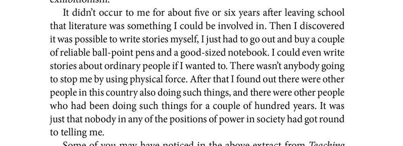It didn’t occur to me for about five or six years after leaving school that literature was something I could be involved in. Then I discovered it was possible to write stories myself, I just had to go out and buy a couple of reliable ball-point pens and a good-sized notebook. I could even write stories about ordinary people if I wanted to. There wasn’t anybody going to stop me by using physical force. After that I found out there were other people in this country also doing such things, and there were other people who had been doing such things for a couple of hundred years. It was just that nobody in any of the positions of power in society had got round to telling me.
