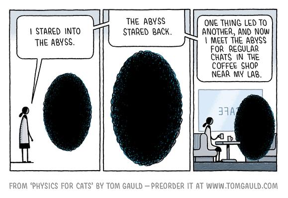 A three panel comic strip.

Panel one: A scientist stands before a black oval nothingness and says "I stared into the abyss."

Panel Two. She continues: "The abyss stared back."

Panel three
"One thing led to another, and now I meet the abyss for regular chats in the coffee shop near my lab."
Abyss and scientist contentedly drinking coffee together.
