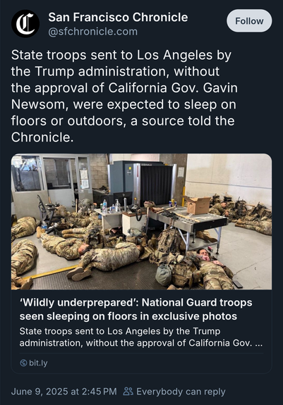 San Francisco Chronicle
@sfchronicle.com
State troops sent to Los Angeles by
the Trump administration, without
the approval of California Gov. Gavin
Newsom, were expected to sleep on
floors or outdoors, a source told the
Chronicle.
Follow
'Wildly underprepared': National Guard troops
seen sleeping on floors in exclusive photos
State troops sent to Los Angeles by the Trump
administration, without the approval of California Gov. ...
bit.ly
June 9, 2025 at 2:45 PM
₫ Everybody can reply